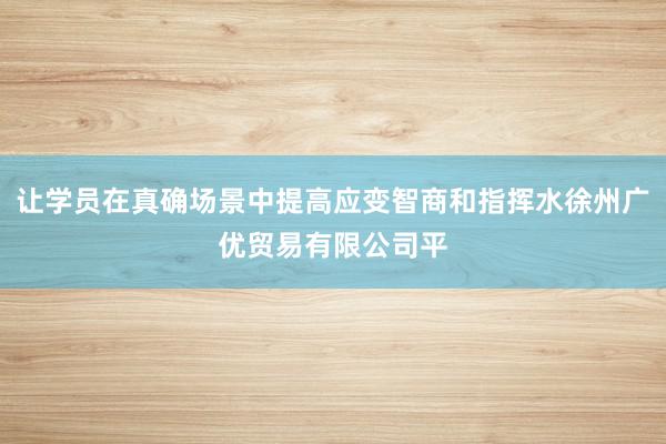 让学员在真确场景中提高应变智商和指挥水徐州广优贸易有限公司平