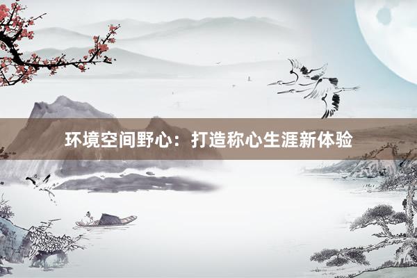 环境空间野心：打造称心生涯新体验