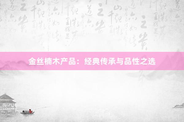 金丝楠木产品:经典传承与品性之选