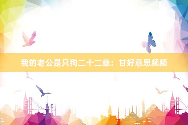 我的老公是只狗二十二章：甘好意思频频